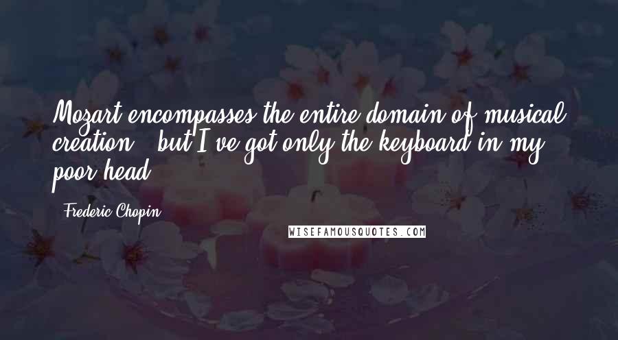 Frederic Chopin Quotes: Mozart encompasses the entire domain of musical creation,  but I've got only the keyboard in my poor head.