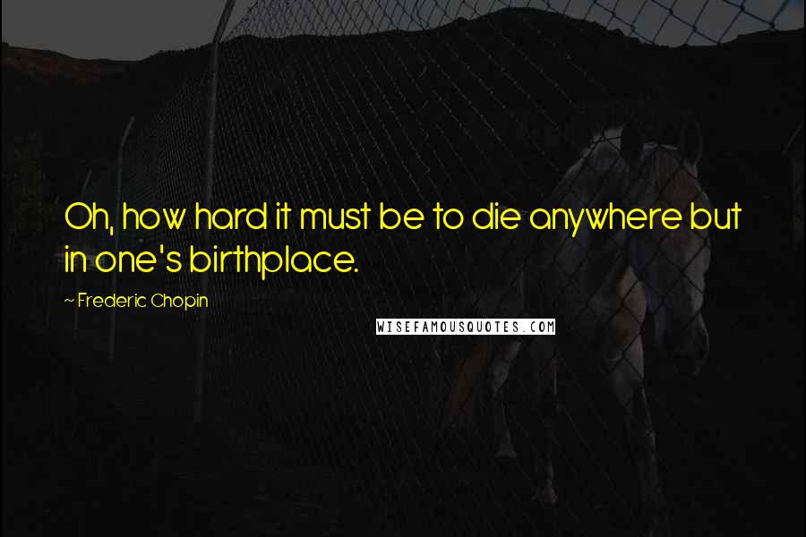 Frederic Chopin Quotes: Oh, how hard it must be to die anywhere but in one's birthplace.