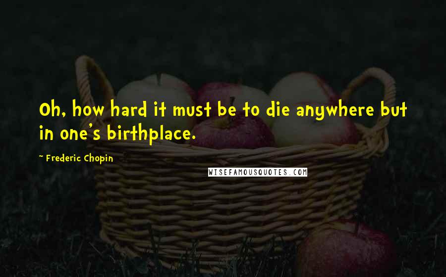 Frederic Chopin Quotes: Oh, how hard it must be to die anywhere but in one's birthplace.