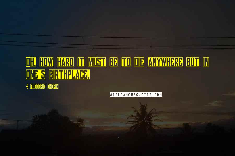 Frederic Chopin Quotes: Oh, how hard it must be to die anywhere but in one's birthplace.