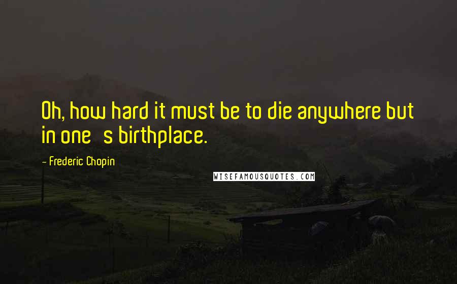 Frederic Chopin Quotes: Oh, how hard it must be to die anywhere but in one's birthplace.