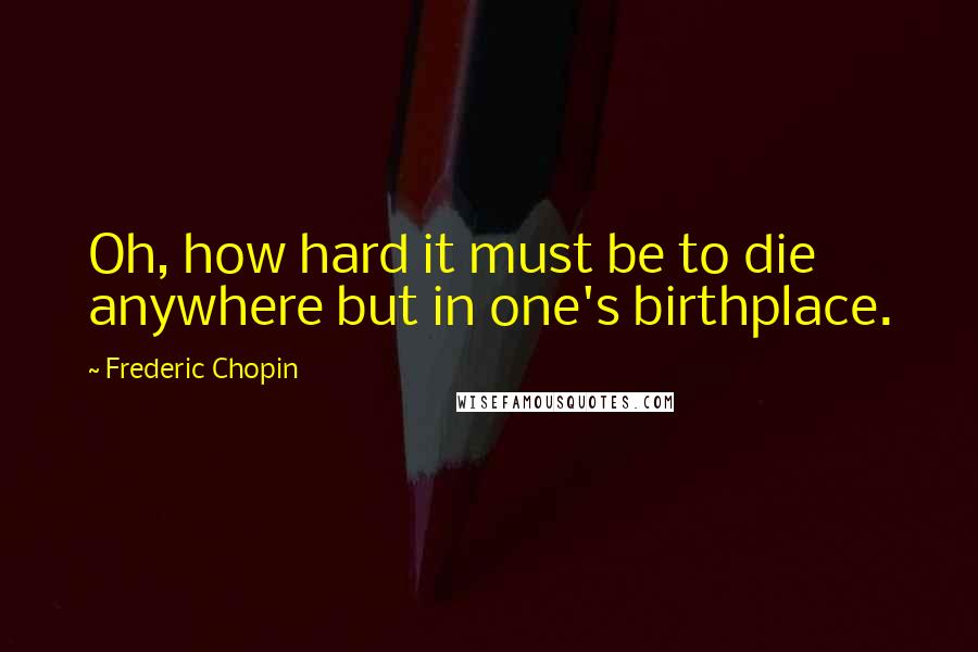 Frederic Chopin Quotes: Oh, how hard it must be to die anywhere but in one's birthplace.