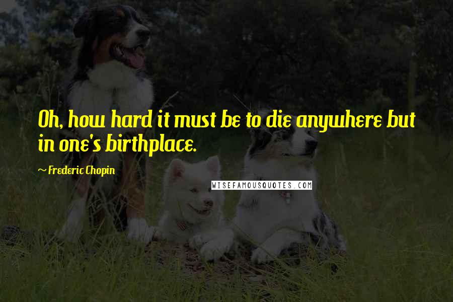 Frederic Chopin Quotes: Oh, how hard it must be to die anywhere but in one's birthplace.