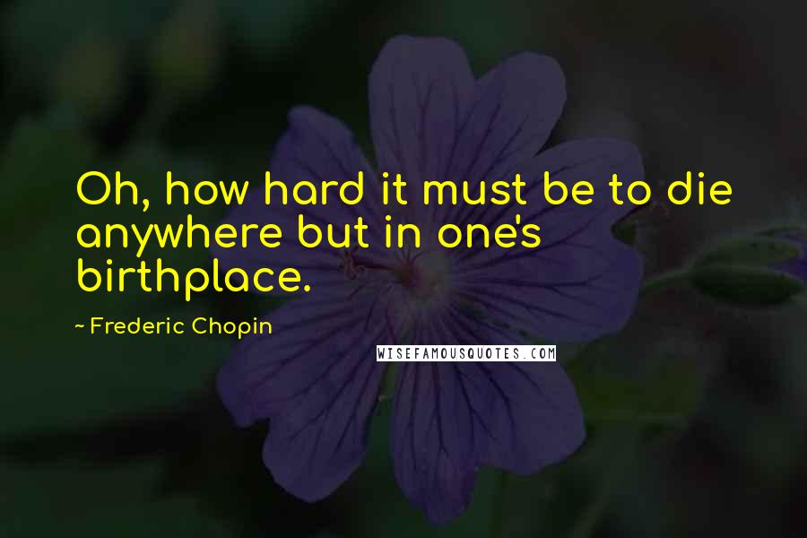 Frederic Chopin Quotes: Oh, how hard it must be to die anywhere but in one's birthplace.