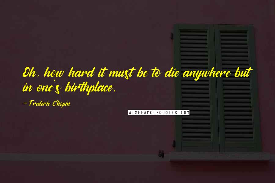 Frederic Chopin Quotes: Oh, how hard it must be to die anywhere but in one's birthplace.