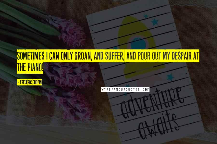 Frederic Chopin Quotes: Sometimes I can only groan, and suffer, and pour out my despair at the piano!