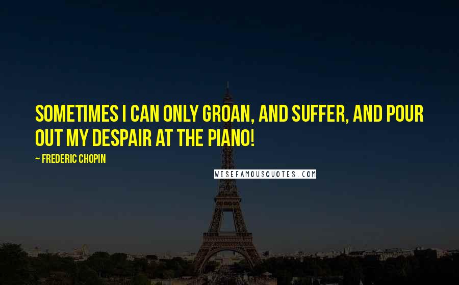 Frederic Chopin Quotes: Sometimes I can only groan, and suffer, and pour out my despair at the piano!