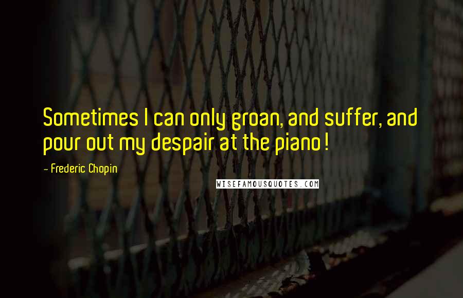 Frederic Chopin Quotes: Sometimes I can only groan, and suffer, and pour out my despair at the piano!