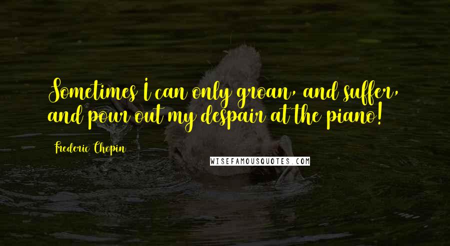 Frederic Chopin Quotes: Sometimes I can only groan, and suffer, and pour out my despair at the piano!