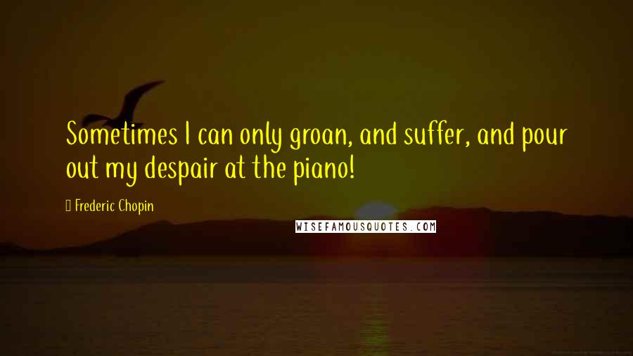 Frederic Chopin Quotes: Sometimes I can only groan, and suffer, and pour out my despair at the piano!