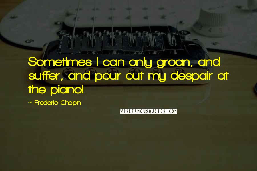 Frederic Chopin Quotes: Sometimes I can only groan, and suffer, and pour out my despair at the piano!