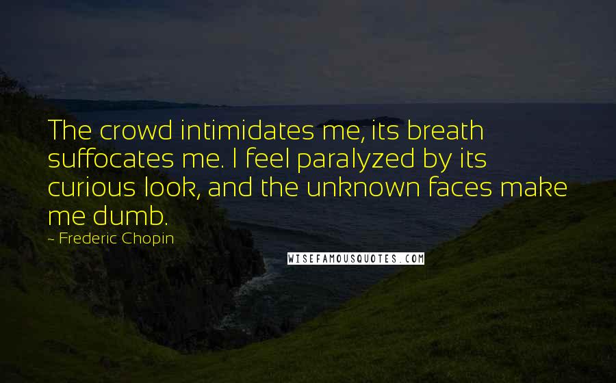 Frederic Chopin Quotes: The crowd intimidates me, its breath suffocates me. I feel paralyzed by its curious look, and the unknown faces make me dumb.