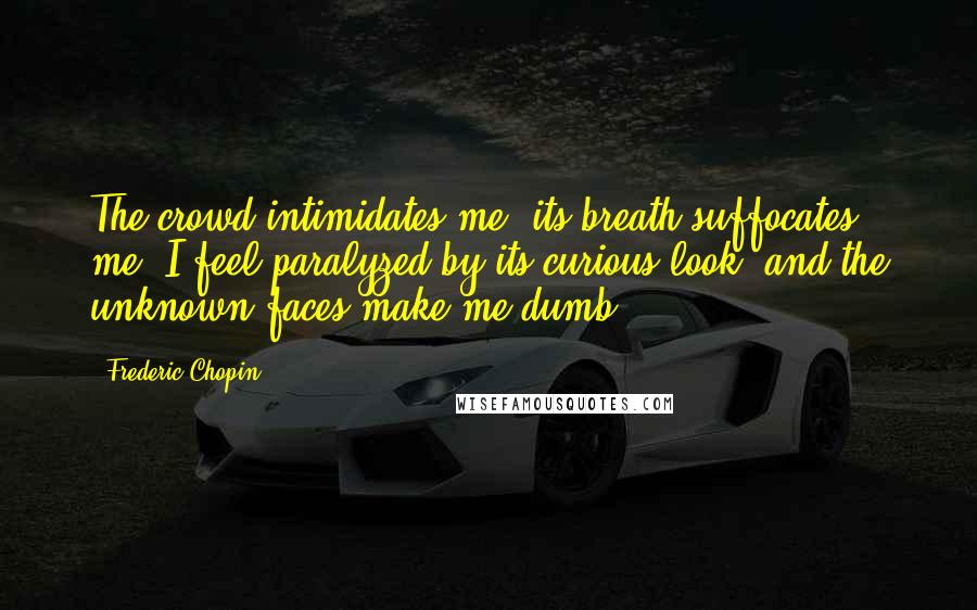 Frederic Chopin Quotes: The crowd intimidates me, its breath suffocates me. I feel paralyzed by its curious look, and the unknown faces make me dumb.