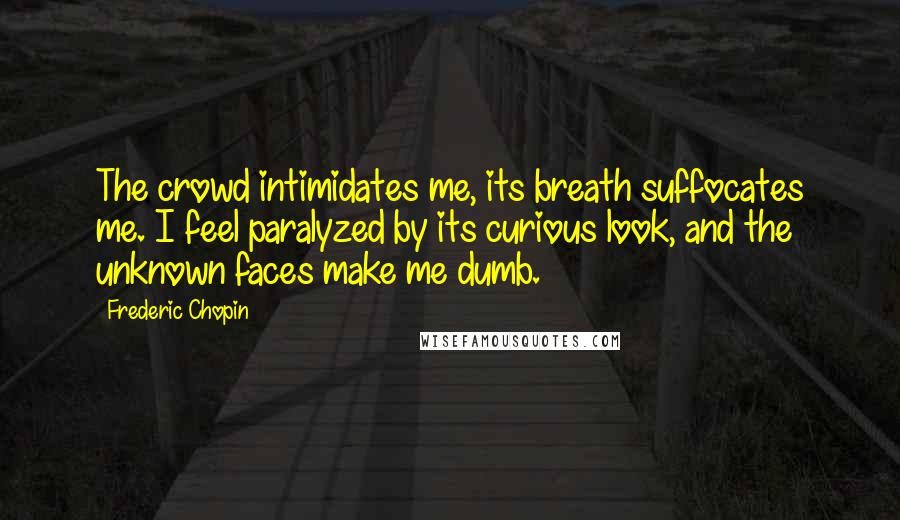 Frederic Chopin Quotes: The crowd intimidates me, its breath suffocates me. I feel paralyzed by its curious look, and the unknown faces make me dumb.