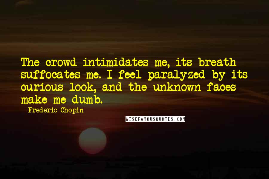 Frederic Chopin Quotes: The crowd intimidates me, its breath suffocates me. I feel paralyzed by its curious look, and the unknown faces make me dumb.