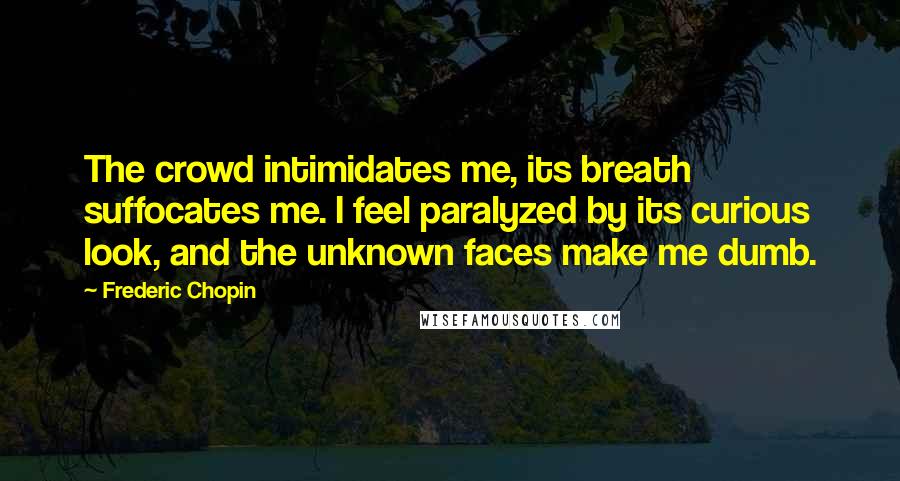 Frederic Chopin Quotes: The crowd intimidates me, its breath suffocates me. I feel paralyzed by its curious look, and the unknown faces make me dumb.