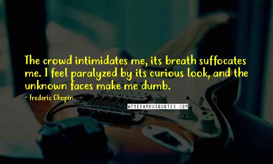 Frederic Chopin Quotes: The crowd intimidates me, its breath suffocates me. I feel paralyzed by its curious look, and the unknown faces make me dumb.