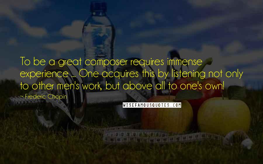 Frederic Chopin Quotes: To be a great composer requires immense experience ... One acquires this by listening not only to other men's work, but above all to one's own!