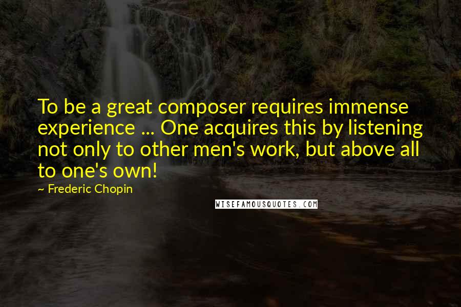 Frederic Chopin Quotes: To be a great composer requires immense experience ... One acquires this by listening not only to other men's work, but above all to one's own!