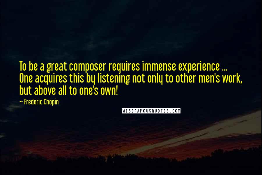 Frederic Chopin Quotes: To be a great composer requires immense experience ... One acquires this by listening not only to other men's work, but above all to one's own!