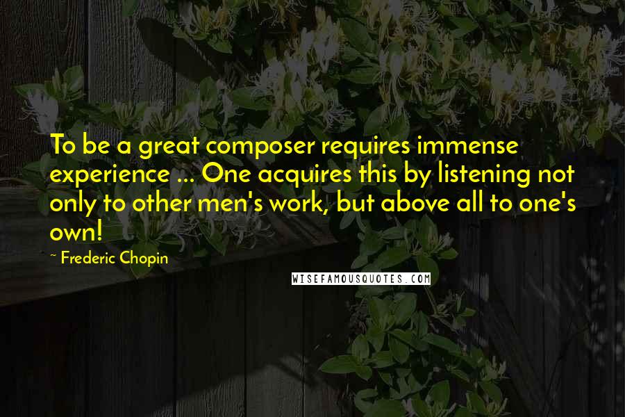 Frederic Chopin Quotes: To be a great composer requires immense experience ... One acquires this by listening not only to other men's work, but above all to one's own!