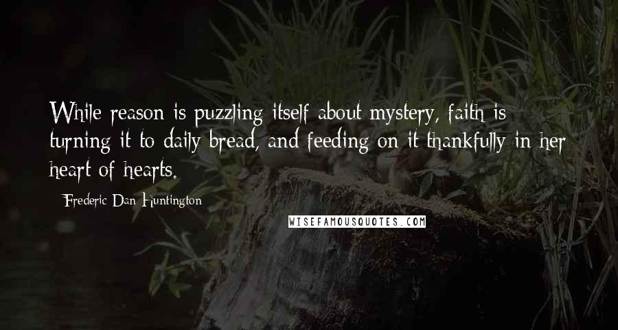 Frederic Dan Huntington Quotes: While reason is puzzling itself about mystery, faith is turning it to daily bread, and feeding on it thankfully in her heart of hearts.