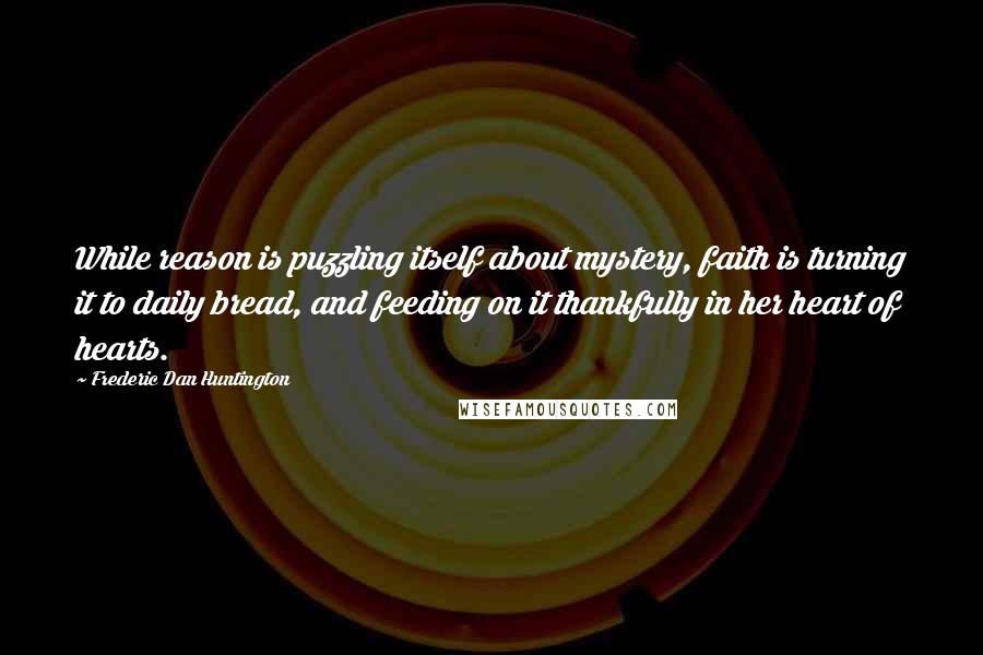 Frederic Dan Huntington Quotes: While reason is puzzling itself about mystery, faith is turning it to daily bread, and feeding on it thankfully in her heart of hearts.
