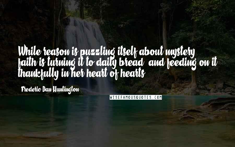 Frederic Dan Huntington Quotes: While reason is puzzling itself about mystery, faith is turning it to daily bread, and feeding on it thankfully in her heart of hearts.