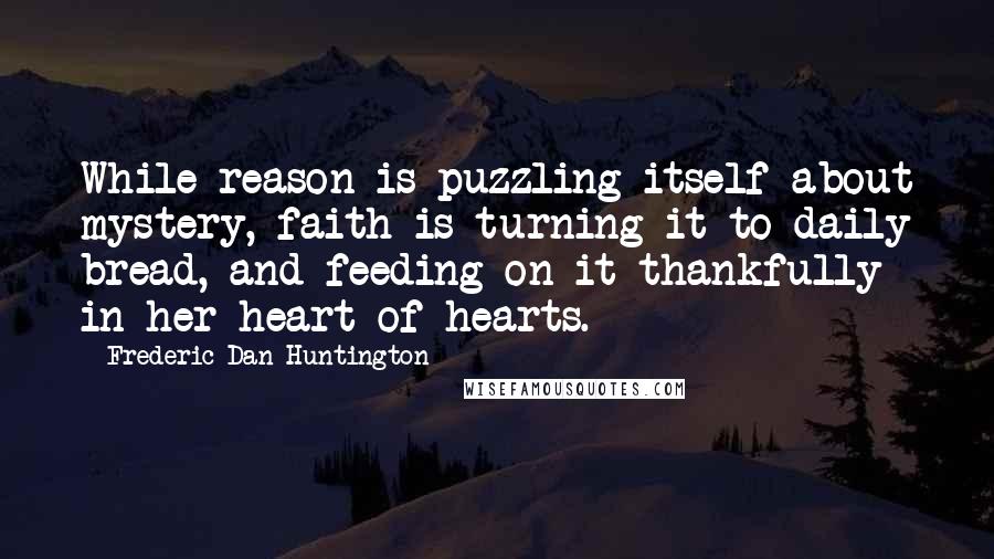 Frederic Dan Huntington Quotes: While reason is puzzling itself about mystery, faith is turning it to daily bread, and feeding on it thankfully in her heart of hearts.