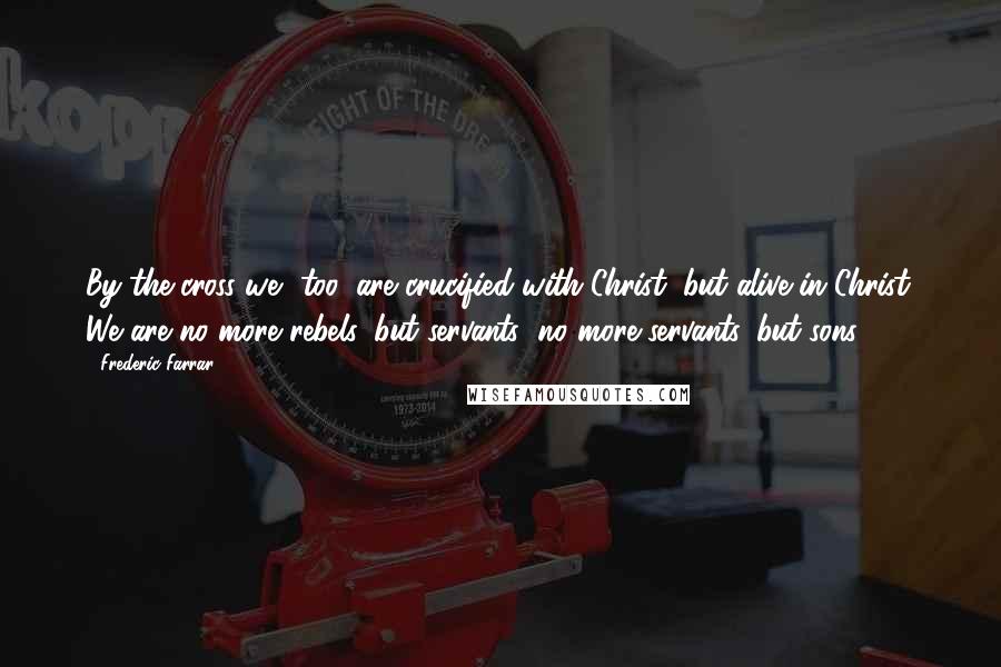 Frederic Farrar Quotes: By the cross we, too, are crucified with Christ; but alive in Christ. We are no more rebels, but servants; no more servants, but sons!