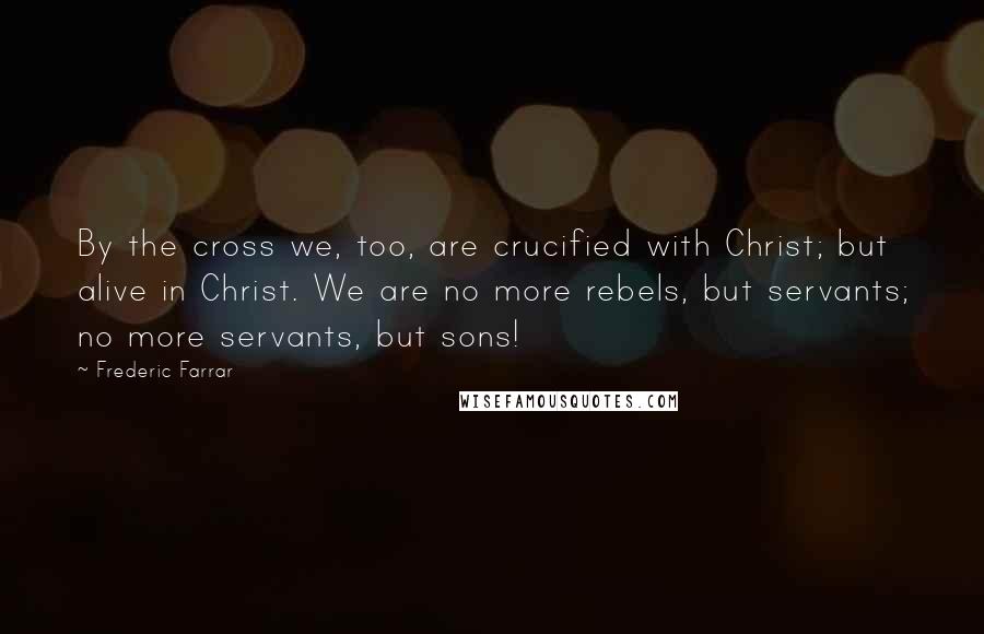 Frederic Farrar Quotes: By the cross we, too, are crucified with Christ; but alive in Christ. We are no more rebels, but servants; no more servants, but sons!