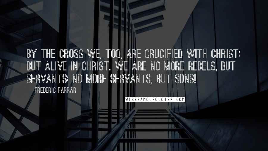 Frederic Farrar Quotes: By the cross we, too, are crucified with Christ; but alive in Christ. We are no more rebels, but servants; no more servants, but sons!