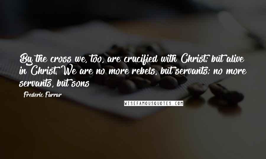 Frederic Farrar Quotes: By the cross we, too, are crucified with Christ; but alive in Christ. We are no more rebels, but servants; no more servants, but sons!