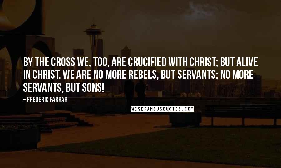 Frederic Farrar Quotes: By the cross we, too, are crucified with Christ; but alive in Christ. We are no more rebels, but servants; no more servants, but sons!