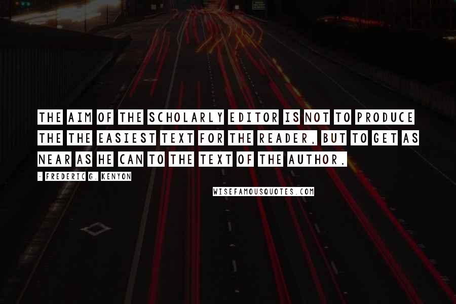 Frederic G. Kenyon Quotes: The aim of the scholarly editor is not to produce the the easiest text for the reader, but to get as near as he can to the text of the author.