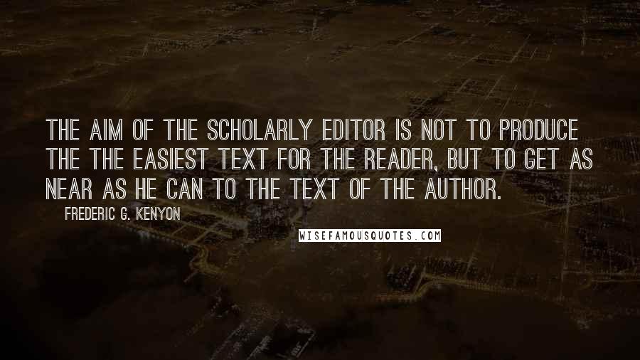 Frederic G. Kenyon Quotes: The aim of the scholarly editor is not to produce the the easiest text for the reader, but to get as near as he can to the text of the author.