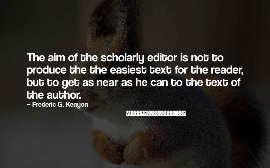 Frederic G. Kenyon Quotes: The aim of the scholarly editor is not to produce the the easiest text for the reader, but to get as near as he can to the text of the author.