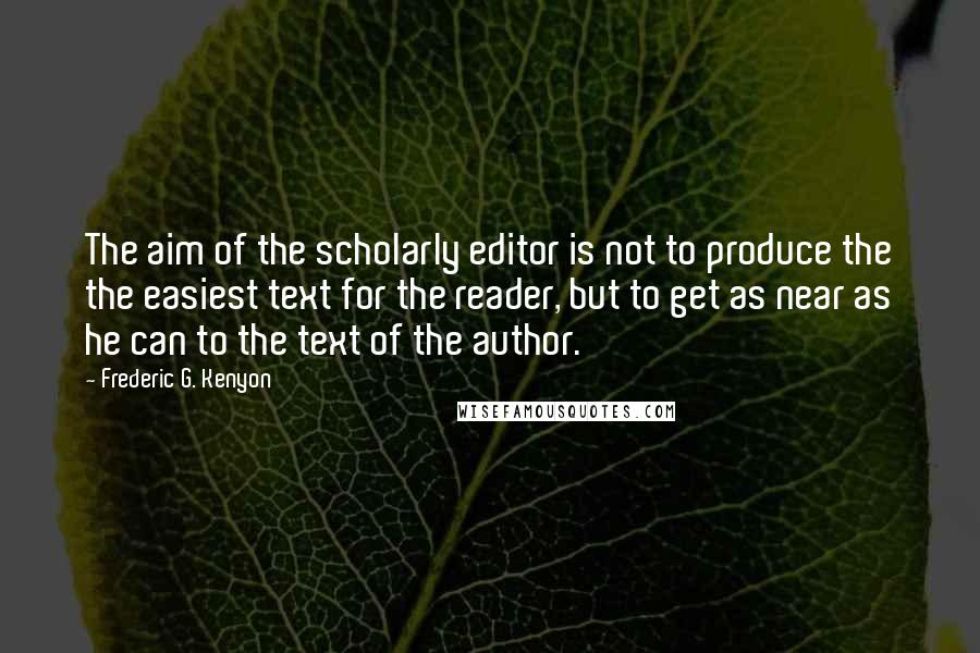 Frederic G. Kenyon Quotes: The aim of the scholarly editor is not to produce the the easiest text for the reader, but to get as near as he can to the text of the author.