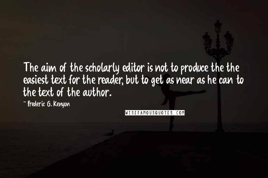 Frederic G. Kenyon Quotes: The aim of the scholarly editor is not to produce the the easiest text for the reader, but to get as near as he can to the text of the author.