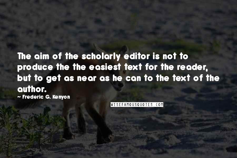 Frederic G. Kenyon Quotes: The aim of the scholarly editor is not to produce the the easiest text for the reader, but to get as near as he can to the text of the author.