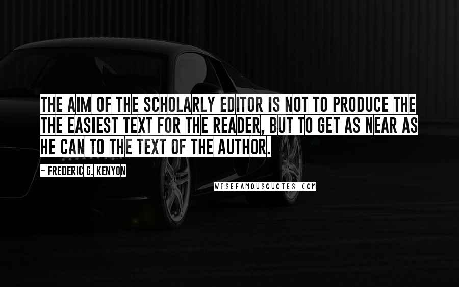 Frederic G. Kenyon Quotes: The aim of the scholarly editor is not to produce the the easiest text for the reader, but to get as near as he can to the text of the author.