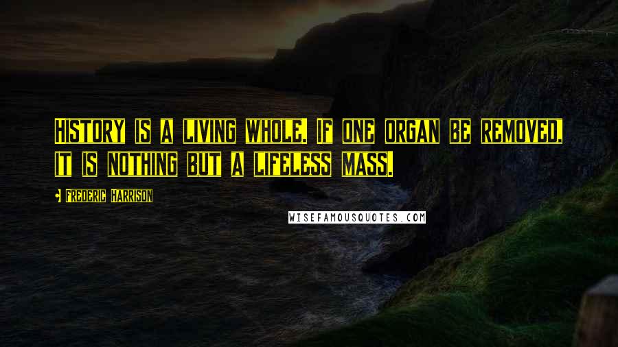 Frederic Harrison Quotes: History is a living whole. If one organ be removed, it is nothing but a lifeless mass.