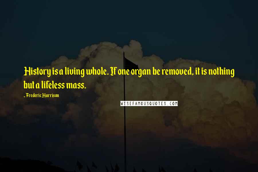 Frederic Harrison Quotes: History is a living whole. If one organ be removed, it is nothing but a lifeless mass.