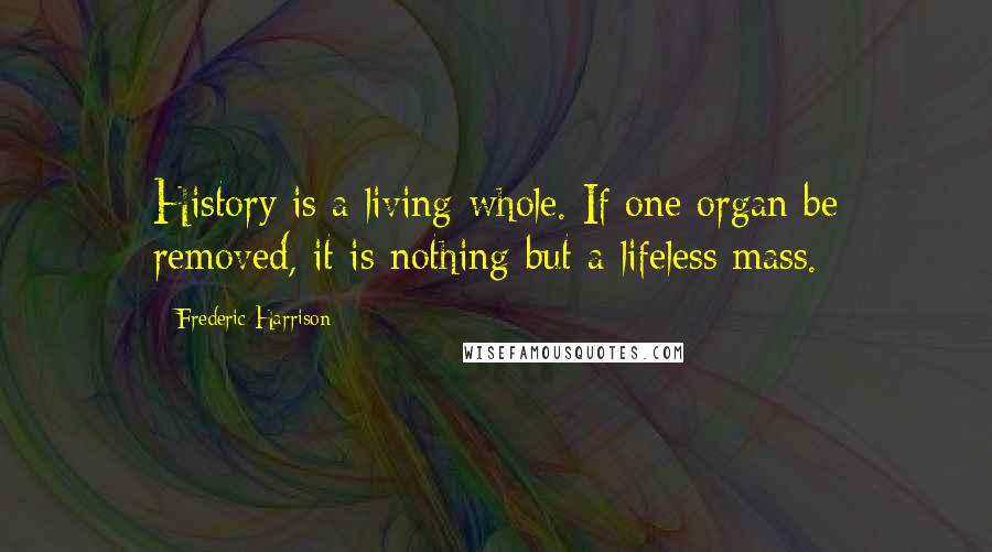 Frederic Harrison Quotes: History is a living whole. If one organ be removed, it is nothing but a lifeless mass.