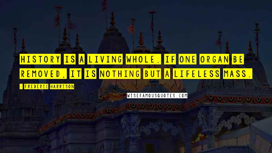 Frederic Harrison Quotes: History is a living whole. If one organ be removed, it is nothing but a lifeless mass.