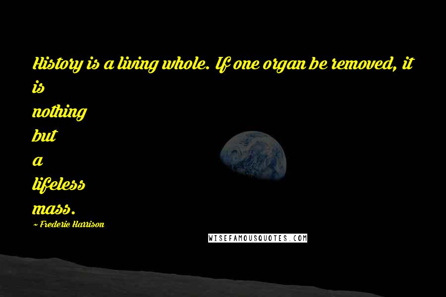 Frederic Harrison Quotes: History is a living whole. If one organ be removed, it is nothing but a lifeless mass.