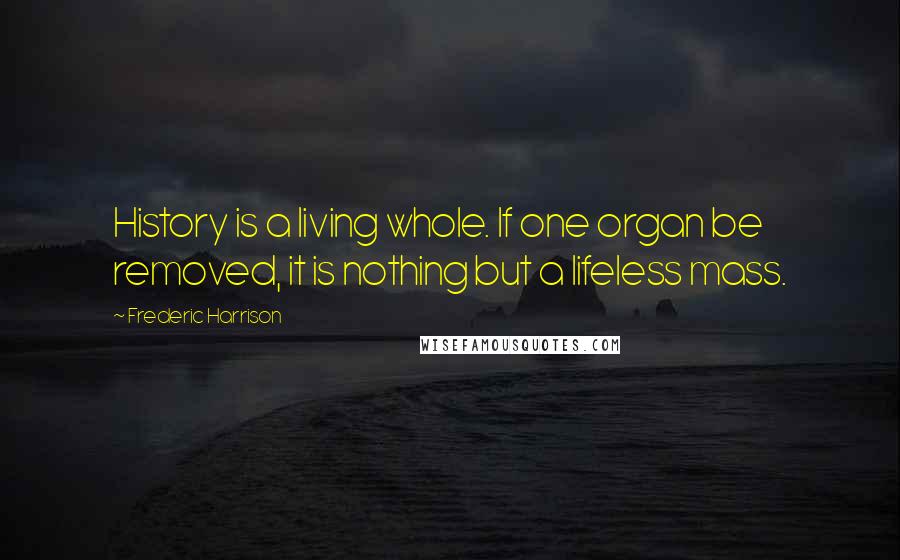 Frederic Harrison Quotes: History is a living whole. If one organ be removed, it is nothing but a lifeless mass.