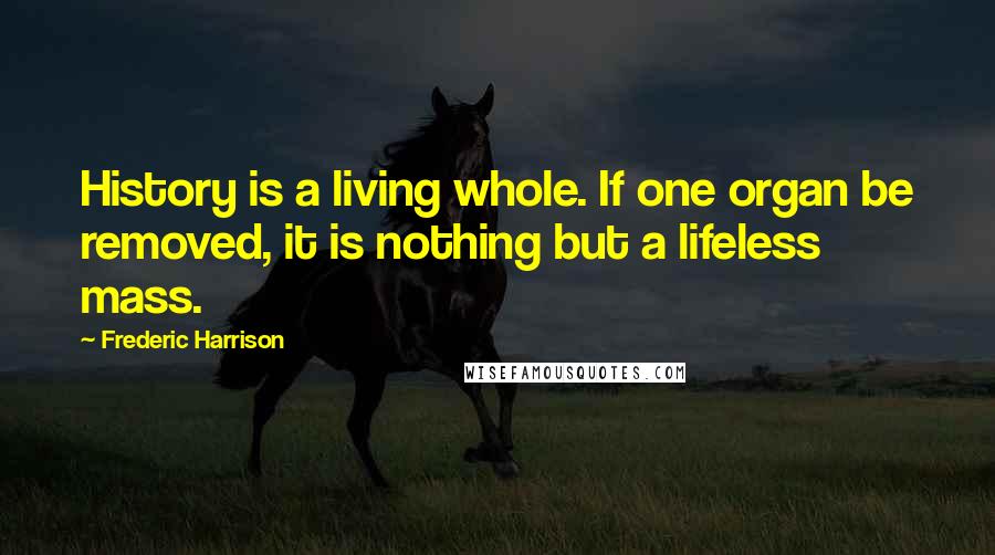 Frederic Harrison Quotes: History is a living whole. If one organ be removed, it is nothing but a lifeless mass.