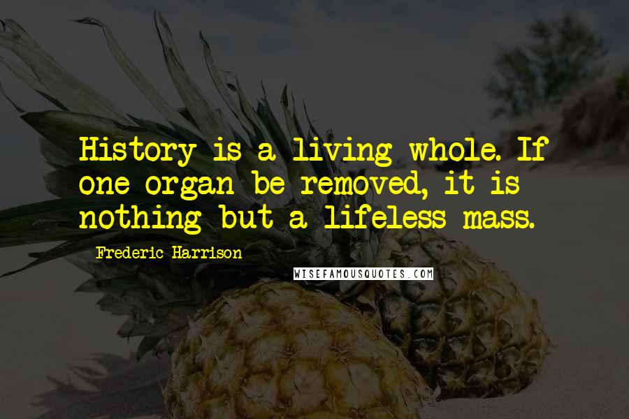 Frederic Harrison Quotes: History is a living whole. If one organ be removed, it is nothing but a lifeless mass.