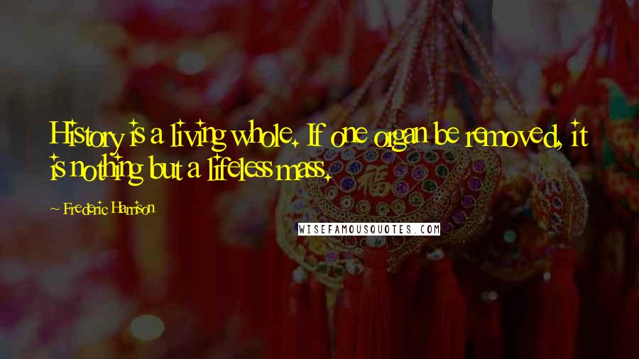 Frederic Harrison Quotes: History is a living whole. If one organ be removed, it is nothing but a lifeless mass.